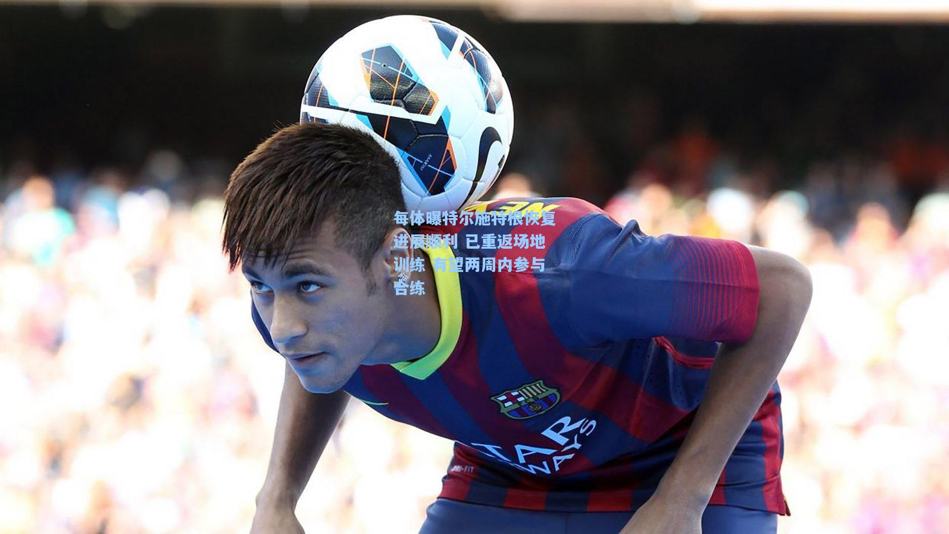 每体曝特尔施特根恢复进展顺利 已重返场地训练 有望两周内参与合练