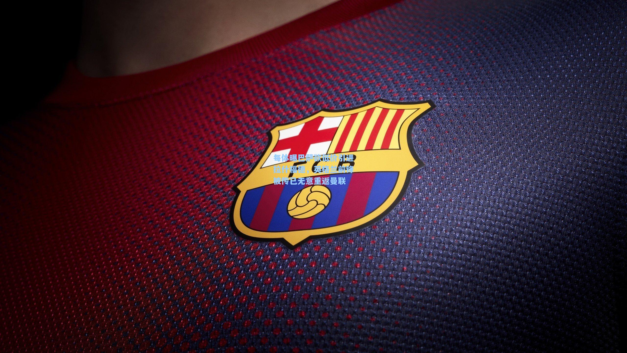 每体曝巴萨欲低价引进拉什福德，英格兰前锋被传已无意重返曼联